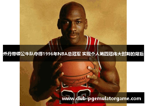 乔丹带领公牛队夺得1996年NBA总冠军 实现个人第四冠伟大时刻的背后