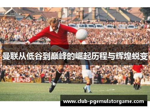 曼联从低谷到巅峰的崛起历程与辉煌蜕变