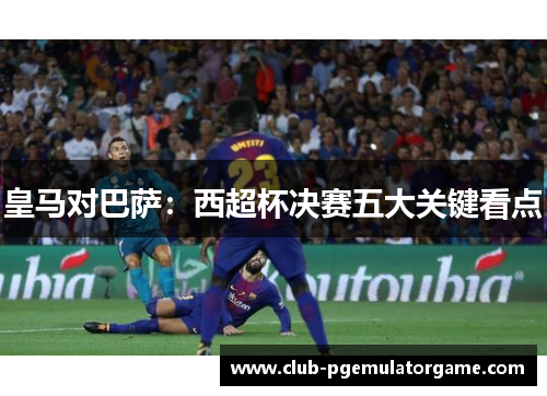 皇马对巴萨：西超杯决赛五大关键看点