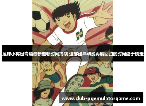 足球小将世青篇最新更新时间揭晓 这部经典动漫再度回归的时间终于确定
