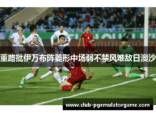 董路批伊万布阵菱形中场弱不禁风难敌日澳沙
