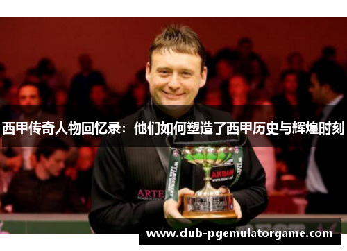 西甲传奇人物回忆录：他们如何塑造了西甲历史与辉煌时刻