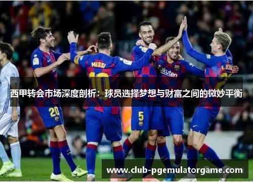 西甲转会市场深度剖析：球员选择梦想与财富之间的微妙平衡