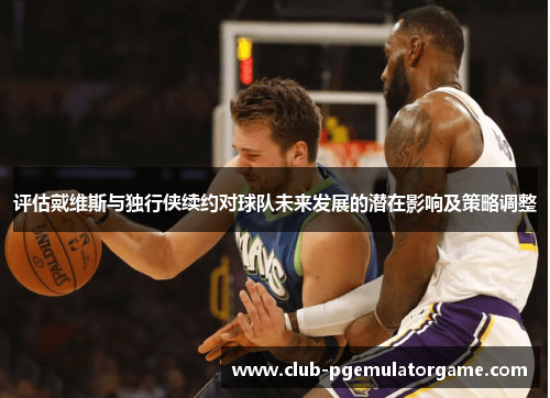 评估戴维斯与独行侠续约对球队未来发展的潜在影响及策略调整