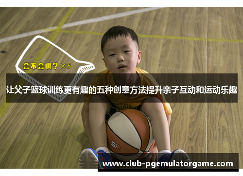 让父子篮球训练更有趣的五种创意方法提升亲子互动和运动乐趣 让父子篮球训练更有趣的五种创意方法提升亲子互动和运动乐趣