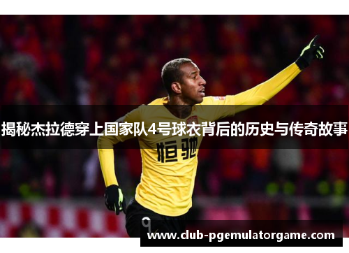 揭秘杰拉德穿上国家队4号球衣背后的历史与传奇故事