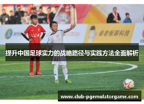 提升中国足球实力的战略路径与实践方法全面解析 提升中国足球实力的战略路径与实践方法全面解析