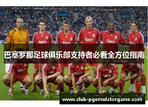 巴塞罗那足球俱乐部支持者必看全方位指南 巴塞罗那足球俱乐部支持者必看全方位指南