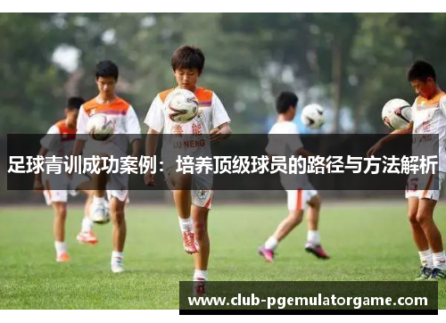 足球青训成功案例:培养顶级球员的路径与方法解析 足球青训成功案例:培养顶级球员的路径与方法解析