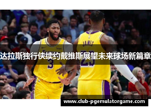 达拉斯独行侠续约戴维斯展望未来球场新篇章 达拉斯独行侠续约戴维斯展望未来球场新篇章