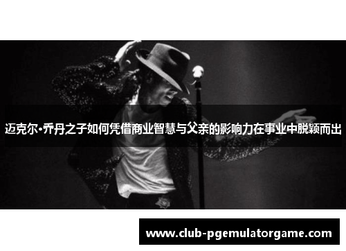 迈克尔·乔丹之子如何凭借商业智慧与父亲的影响力在事业中脱颖而出