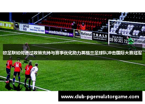 欧足联如何通过政策支持与赛事优化助力英格兰足球队冲击国际大赛冠军 欧足联如何通过政策支持与赛事优化助力英格兰足球队冲击国际大赛冠军