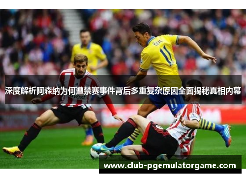 深度解析阿森纳为何遭禁赛事件背后多重复杂原因全面揭秘真相内幕