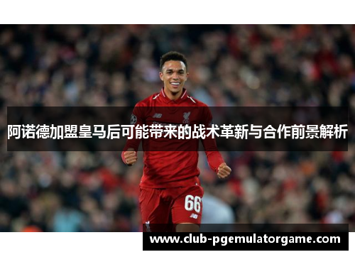 阿诺德加盟皇马后可能带来的战术革新与合作前景解析 阿诺德加盟皇马后可能带来的战术革新与合作前景解析