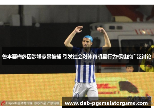 鲁本塞梅多因涉嫌家暴被捕 引发社会对体育明星行为标准的广泛讨论