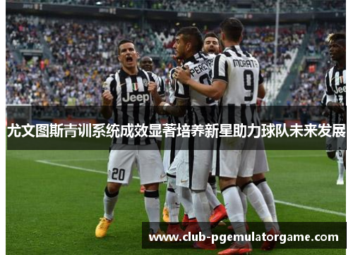 尤文图斯青训系统成效显著培养新星助力球队未来发展 尤文图斯青训系统成效显著培养新星助力球队未来发展