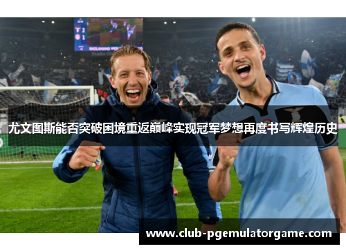 尤文图斯能否突破困境重返巅峰实现冠军梦想再度书写辉煌历史