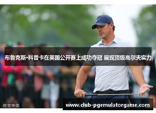 布鲁克斯·科普卡在英国公开赛上成功夺冠 展现顶级高尔夫实力