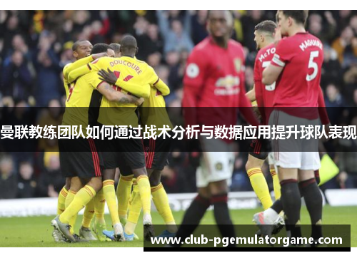 曼联教练团队如何通过战术分析与数据应用提升球队表现