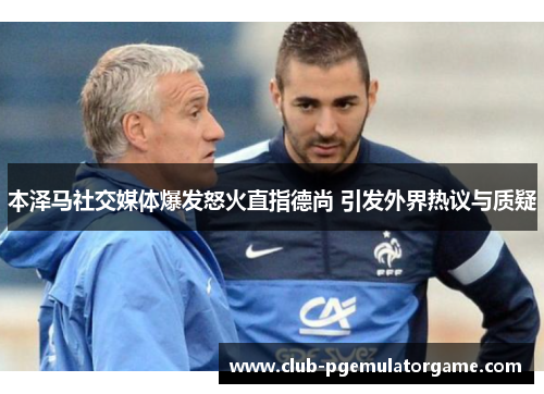 本泽马社交媒体爆发怒火直指德尚 引发外界热议与质疑