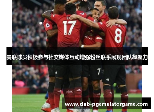 曼联球员积极参与社交媒体互动增强粉丝联系展现团队凝聚力