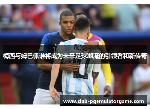 梅西与姆巴佩谁将成为未来足球潮流的引领者和新传奇 梅西与姆巴佩谁将成为未来足球潮流的引领者和新传奇