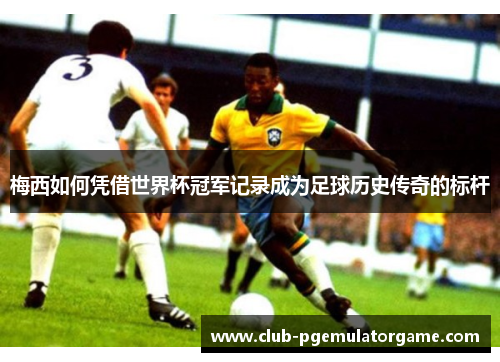 梅西如何凭借世界杯冠军记录成为足球历史传奇的标杆 梅西如何凭借世界杯冠军记录成为足球历史传奇的标杆