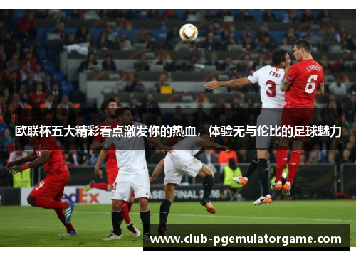 欧联杯五大精彩看点激发你的热血,体验无与伦比的足球魅力 欧联杯五大精彩看点激发你的热血,体验无与伦比的足球魅力