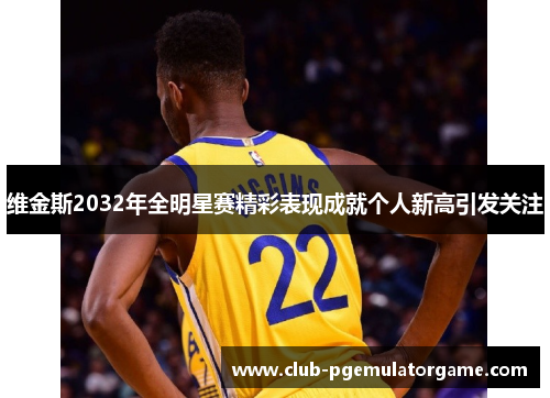 维金斯2032年全明星赛精彩表现成就个人新高引发关注