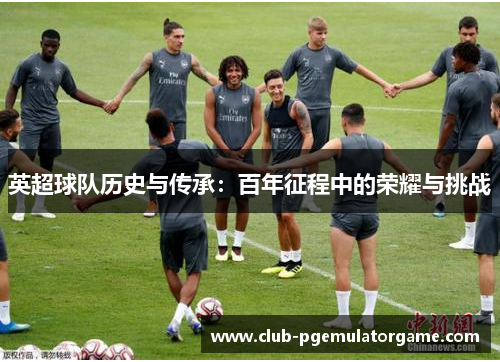 英超球队历史与传承：百年征程中的荣耀与挑战