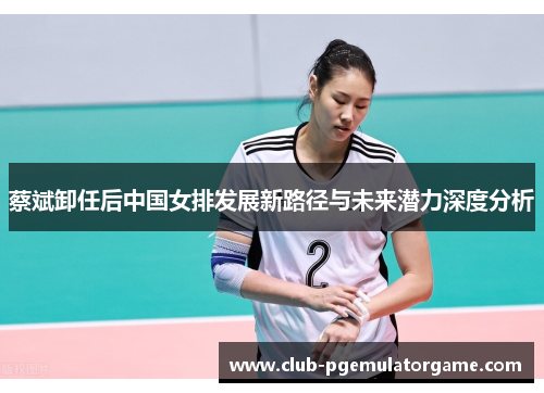 蔡斌卸任后中国女排发展新路径与未来潜力深度分析