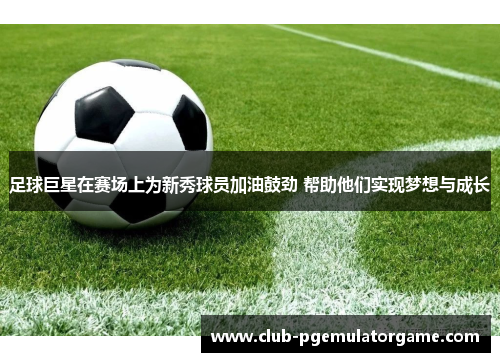 足球巨星在赛场上为新秀球员加油鼓劲 帮助他们实现梦想与成长