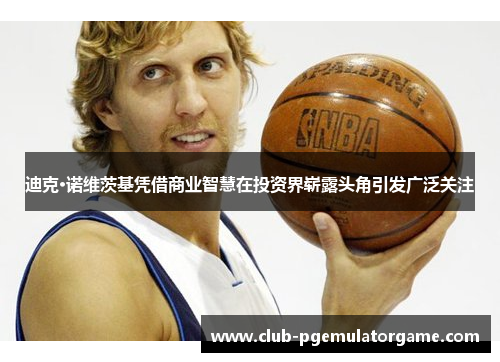 迪克·诺维茨基凭借商业智慧在投资界崭露头角引发广泛关注