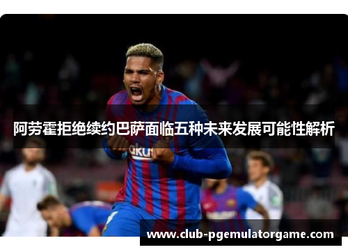 阿劳霍拒绝续约巴萨面临五种未来发展可能性解析