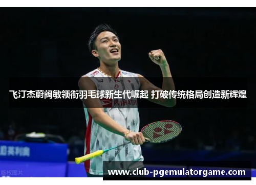 飞汀杰蔚阀敏领衔羽毛球新生代崛起 打破传统格局创造新辉煌